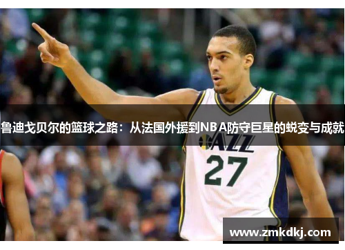 鲁迪戈贝尔的篮球之路：从法国外援到NBA防守巨星的蜕变与成就